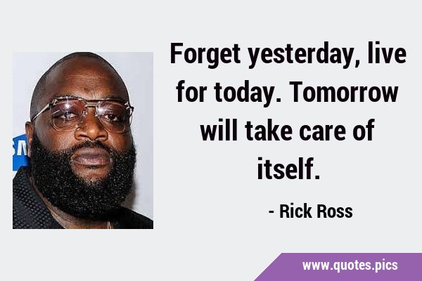 Forget yesterday, live for today. Tomorrow will take care of …