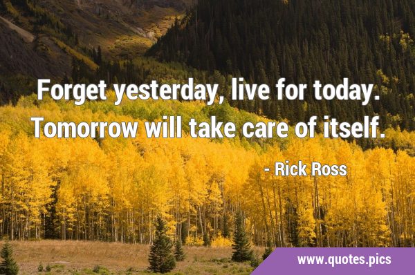 Forget yesterday, live for today. Tomorrow will take care of …