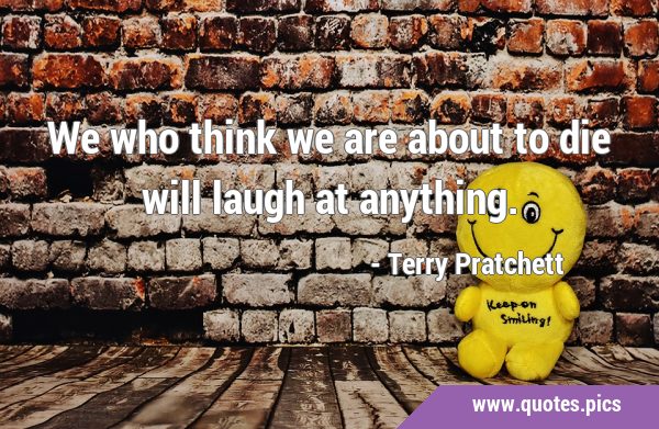 We who think we are about to die will laugh at …