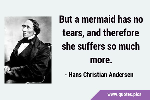 But a mermaid has no tears, and therefore she suffers so much …