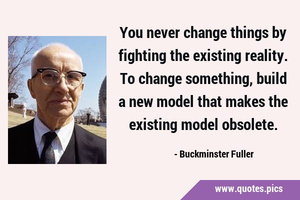You never change things by fighting the existing reality. To change something, build a new model …