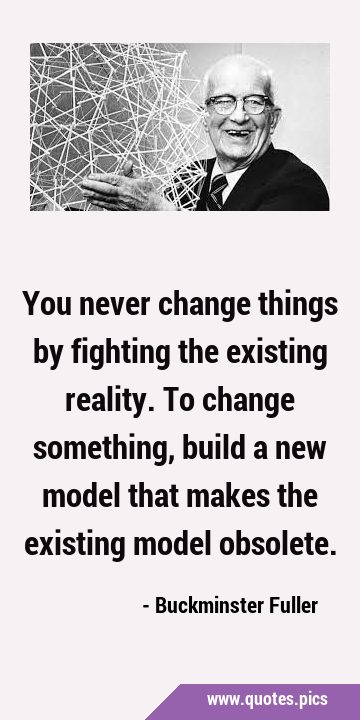 You never change things by fighting the existing reality. To change something, build a new model …