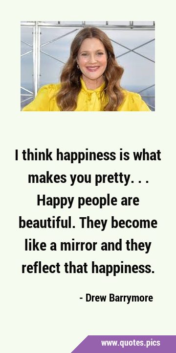 I think happiness is what makes you pretty... Happy people are beautiful. They become like a mirror …