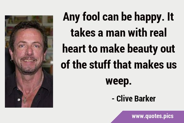 Any fool can be happy. It takes a man with real heart to make beauty out of the stuff that makes us …