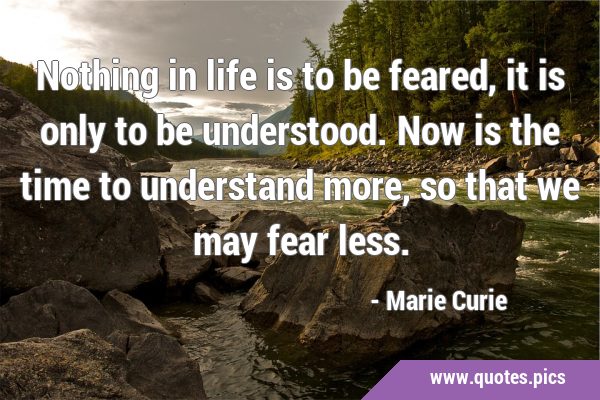 Nothing in life is to be feared, it is only to be understood. Now is the time to understand more, …