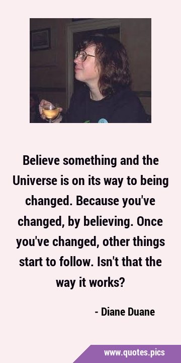 Believe something and the Universe is on its way to being changed. Because you
