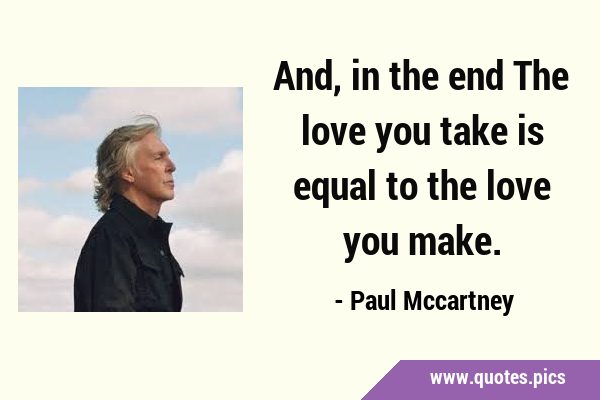 And, in the end The love you take is equal to the love you …