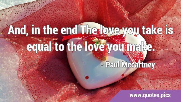 And, in the end The love you take is equal to the love you …
