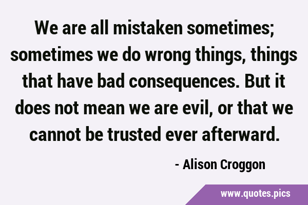 We are all mistaken sometimes; sometimes we do wrong things, things that have bad consequences. But …