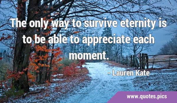 The only way to survive eternity is to be able to appreciate each …