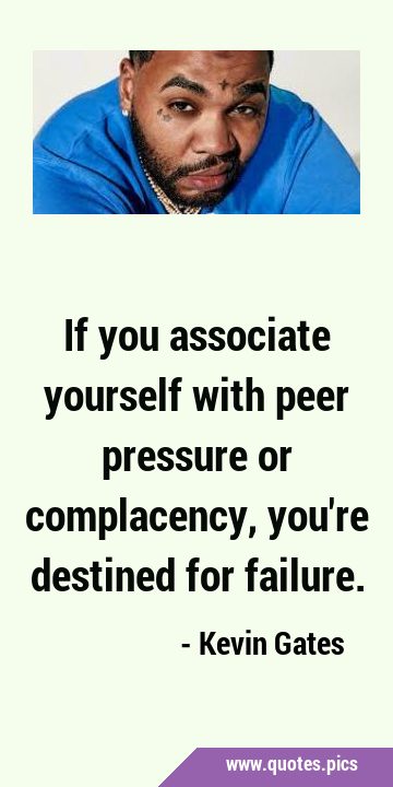 If you associate yourself with peer pressure or complacency, you