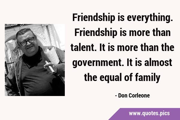 Friendship is everything. Friendship is more than talent. It is more than the government. It is …