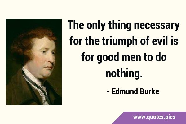 The only thing necessary for the triumph of evil is for good men to do …