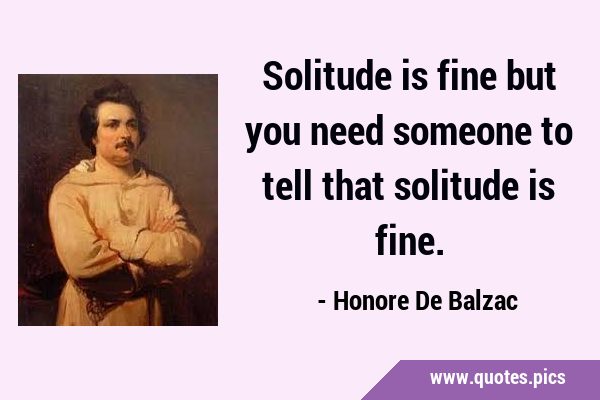 Solitude is fine but you need someone to tell that solitude is …