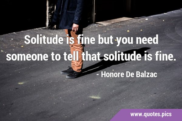 Solitude is fine but you need someone to tell that solitude is …