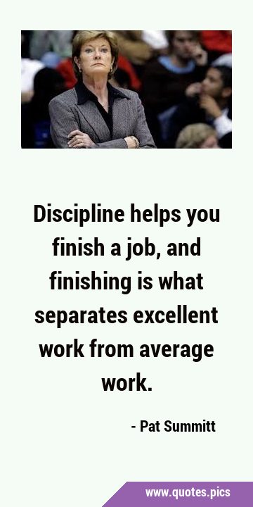 Discipline helps you finish a job, and finishing is what separates excellent work from average …