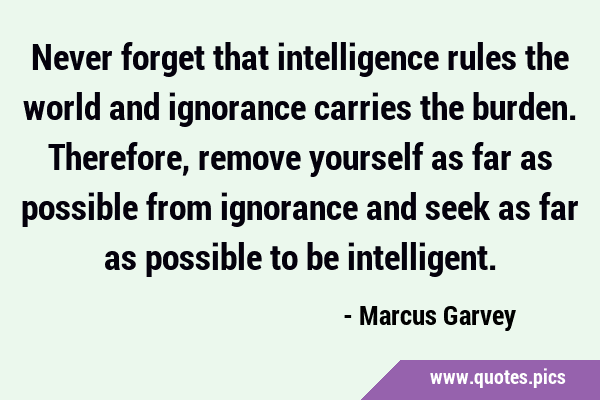Never forget that intelligence rules the world and ignorance carries the burden. Therefore, remove …