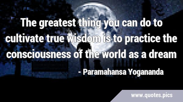 The greatest thing you can do to cultivate true wisdom is to practice the consciousness of the …