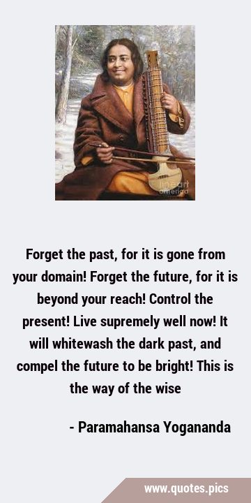 Forget the past, for it is gone from your domain! Forget the future, for it is beyond your reach! …
