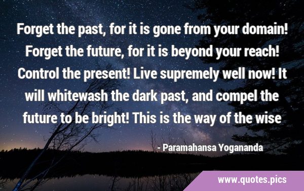 Forget the past, for it is gone from your domain! Forget the future, for it is beyond your reach! …
