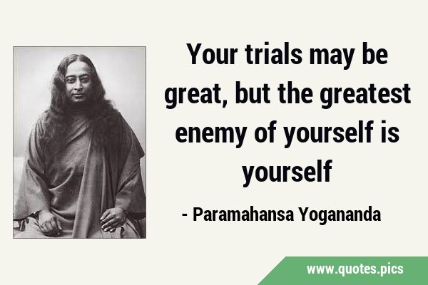 Your trials may be great, but the greatest enemy of yourself is …