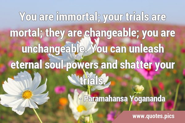 You are immortal; your trials are mortal; they are changeable; you are unchangeable. You can …