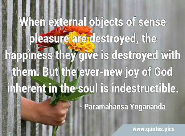 When external objects of sense pleasure are destroyed, the happiness they give is destroyed with …