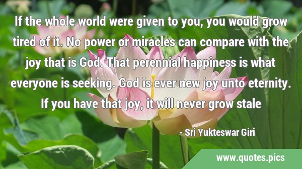 If the whole world were given to you, you would grow tired of it. No power or miracles can compare …