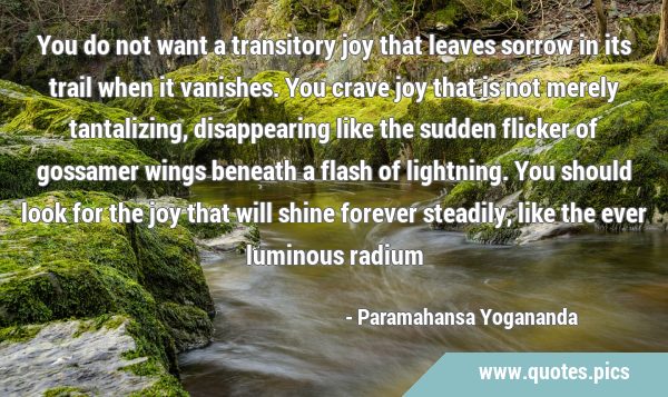 You do not want a transitory joy that leaves sorrow in its trail when it vanishes. You crave joy …