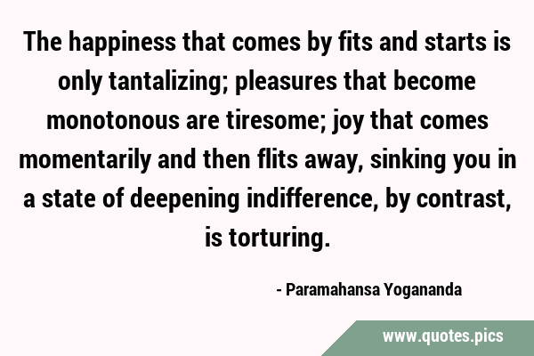 The happiness that comes by fits and starts is only tantalizing; pleasures that become monotonous …
