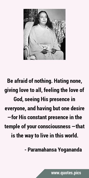 Be afraid of nothing. Hating none, giving love to all, feeling the love of God, seeing His presence …
