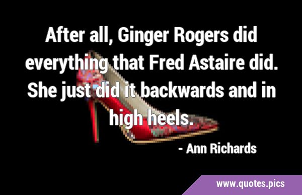 After all, Ginger Rogers did everything that Fred Astaire did. She just did it backwards and in …