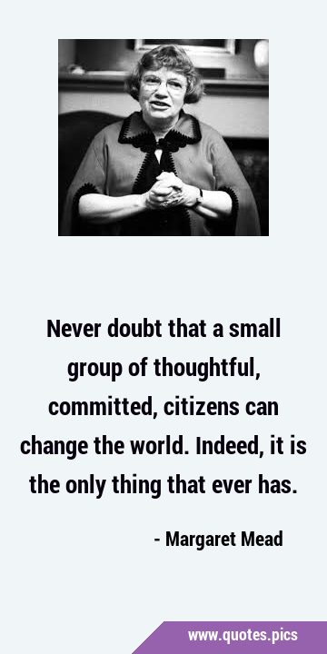 Never doubt that a small group of thoughtful, committed, citizens can change the world. Indeed, it …
