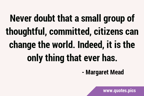 Never doubt that a small group of thoughtful, committed, citizens can change the world. Indeed, it …