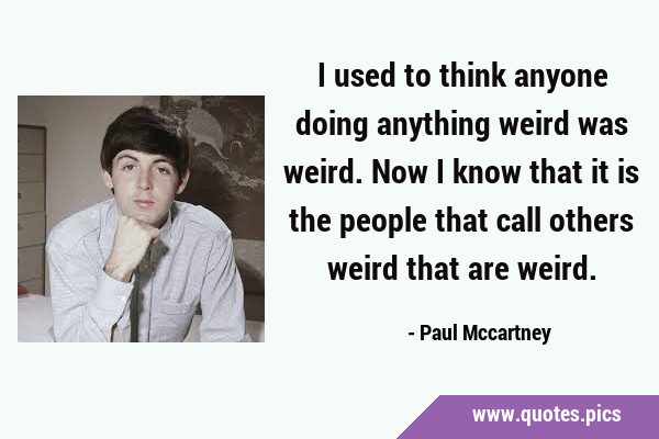 I used to think anyone doing anything weird was weird. Now I know that it is the people that call …