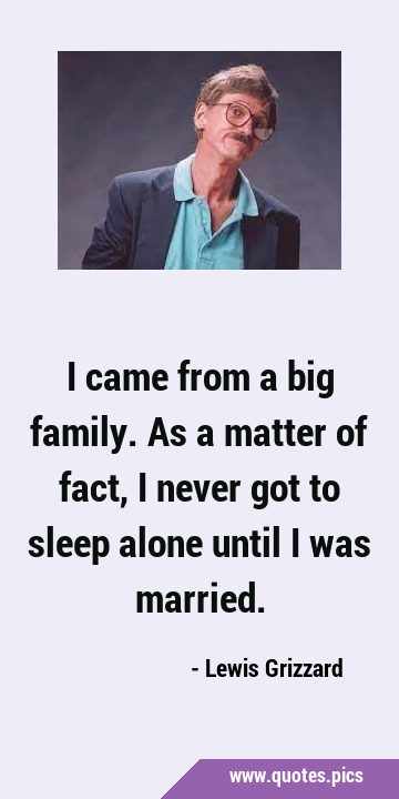 I came from a big family. As a matter of fact, I never got to sleep alone until I was …