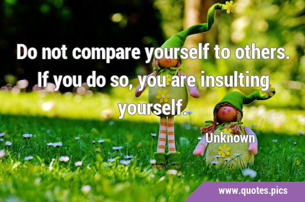 Do not compare yourself to others. If you do so, you are insulting …