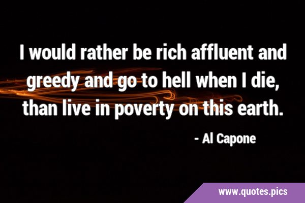 I would rather be rich affluent and greedy and go to hell when I die, than live in poverty on this …