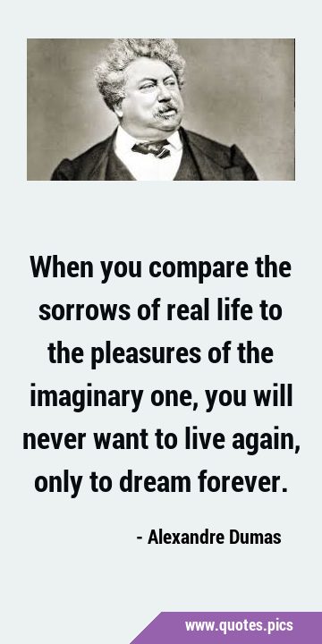 When you compare the sorrows of real life to the pleasures of the imaginary one, you will never …