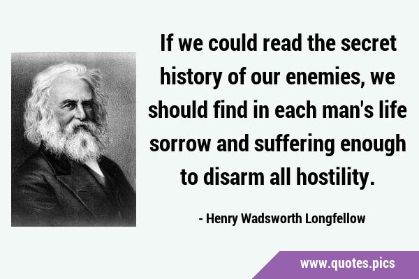 If we could read the secret history of our enemies, we should find in each man
