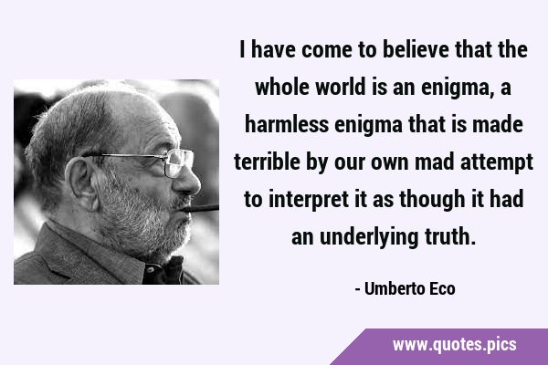 I have come to believe that the whole world is an enigma, a harmless enigma that is made terrible …