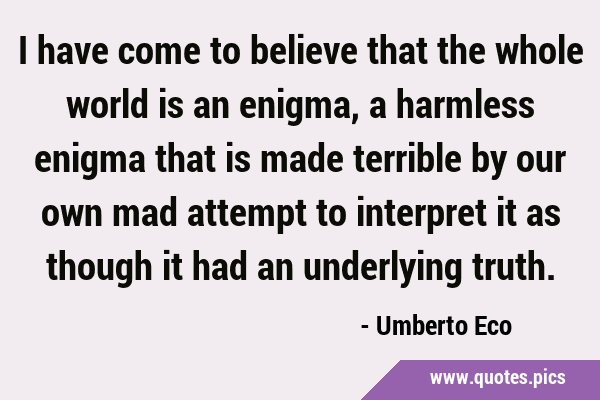 I have come to believe that the whole world is an enigma, a harmless enigma that is made terrible …