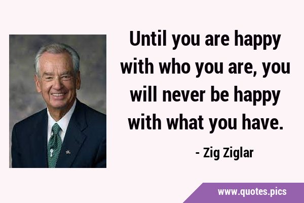 Until you are happy with who you are, you will never be happy with what you …