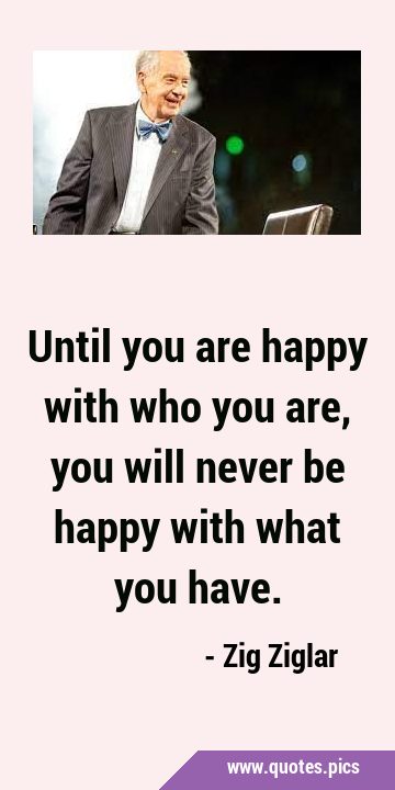 Until you are happy with who you are, you will never be happy with what you …