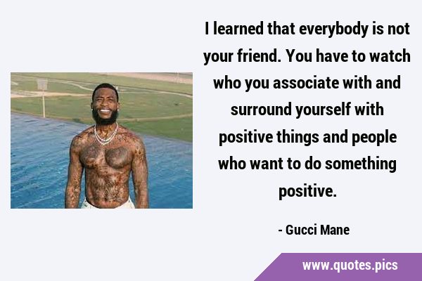 I learned that everybody is not your friend. You have to watch who you associate with and surround …