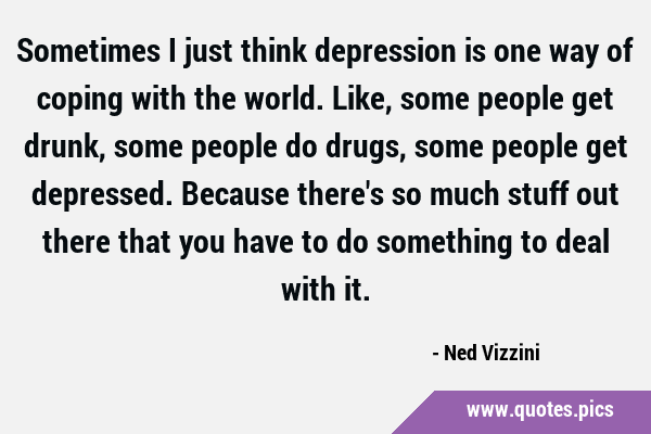 Sometimes I just think depression is one way of coping with the world. Like, some people get drunk, …