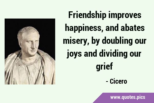 Friendship improves happiness, and abates misery, by doubling our joys and dividing our …