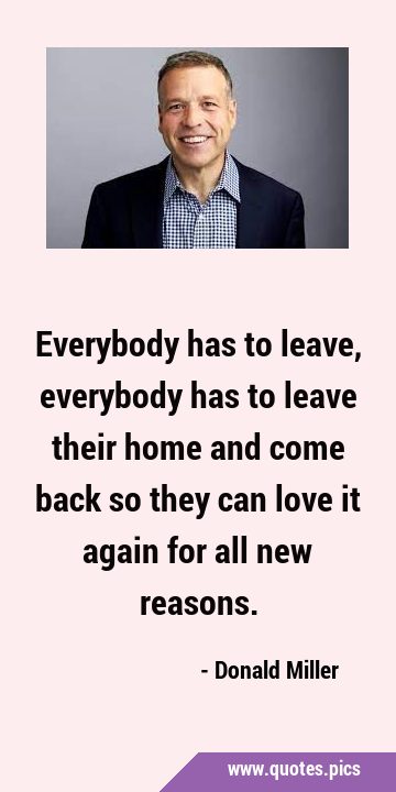 Everybody has to leave, everybody has to leave their home and come back so they can love it again …