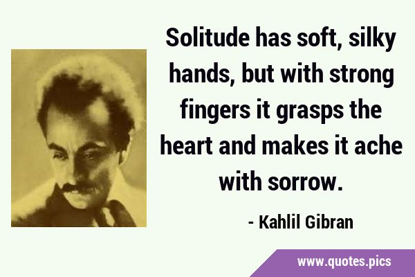 Solitude has soft, silky hands, but with strong fingers it grasps the heart and makes it ache with …