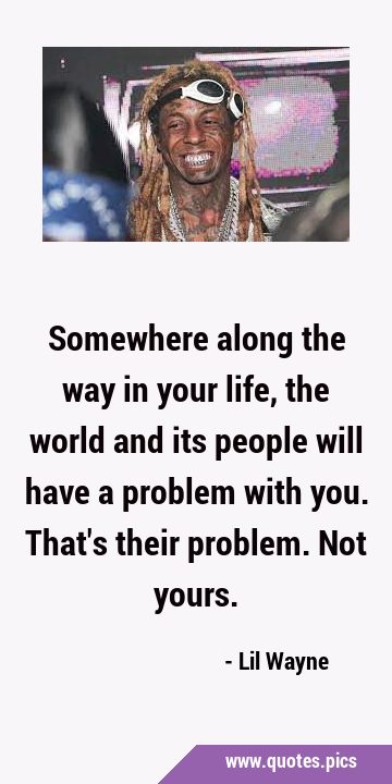 Somewhere along the way in your life, the world and its people will have a problem with you. That